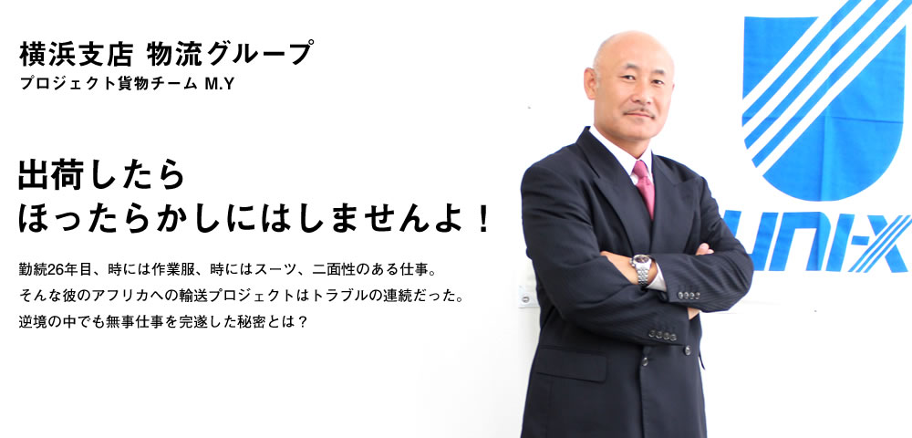 出荷したらほったらかしにはしませんよ！／勤続26年目、時には作業服、時にはスーツ、二面性のある仕事。そんな彼のアフリカへの輸送プロジェクトはトラブルの連続だった。
逆境の中でも無事仕事を完遂した秘密とは？