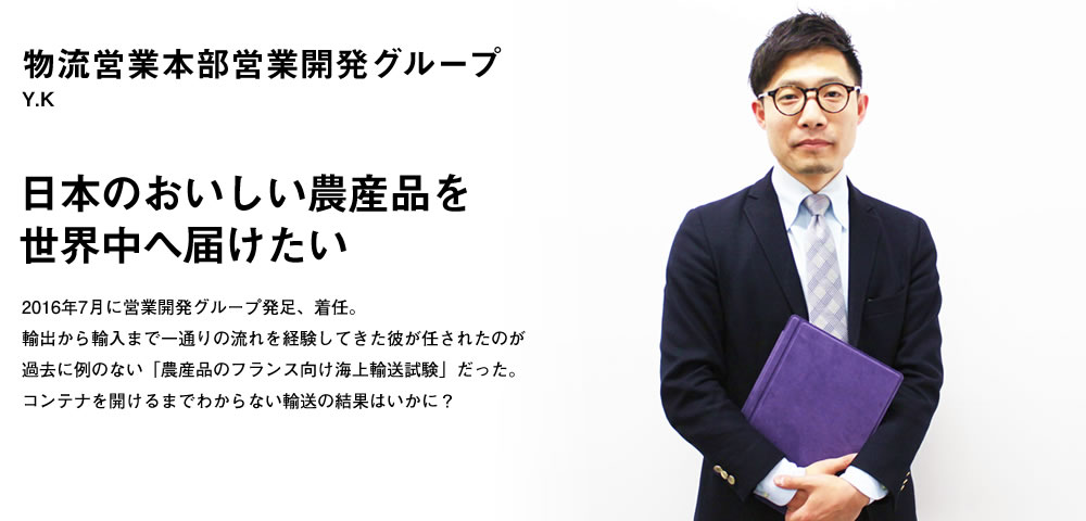 日本のおいしい農産品を世界中へ届けたい／2016年7月に営業開発グループ発足、着任。輸出から輸入まで一通りの流れを経験してきた彼が任されたのが過去に例のない「農産品のフランス向け海上輸送試験」だった。コンテナを開けるまでわからない輸送の結果はいかに？