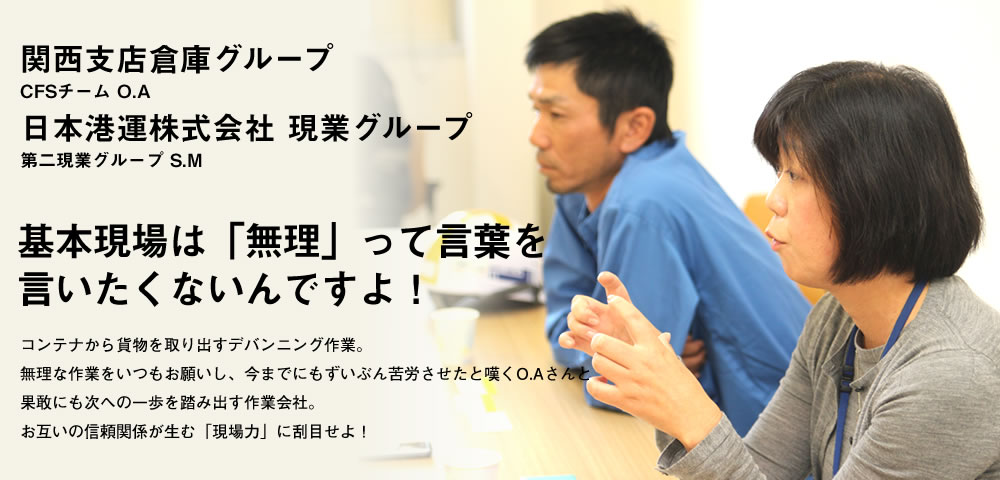 基本現場は「無理」って言葉を言いたくないんですよ！／コンテナから貨物を取り出すデバンニング作業。無理な作業をいつもお願いし、今までにもずいぶん苦労させたと嘆くO.Aさんと果敢にも次への一歩を踏み出す作業会社。お互いの信頼関係が生む「現場力」に刮目せよ！